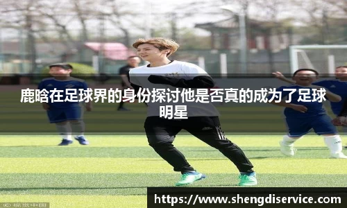 鹿晗在足球界的身份探讨他是否真的成为了足球明星