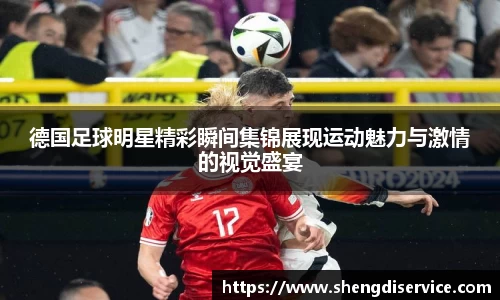 德国足球明星精彩瞬间集锦展现运动魅力与激情的视觉盛宴