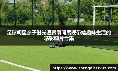足球明星亲子时光温馨瞬间展现带娃趣味生活的精彩图片合集
